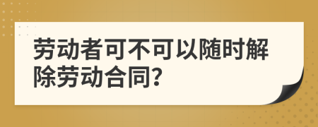 劳动者可不可以随时解除劳动合同？