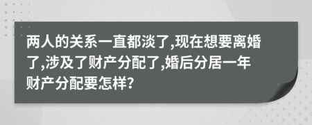 两人的关系一直都淡了,现在想要离婚了,涉及了财产分配了,婚后分居一年财产分配要怎样？