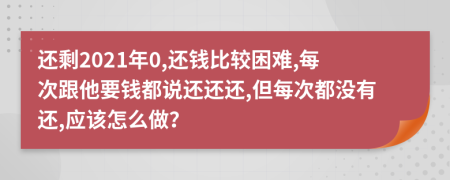 还剩2021年0,还钱比较困难,每次跟他要钱都说还还还,但每次都没有还,应该怎么做？