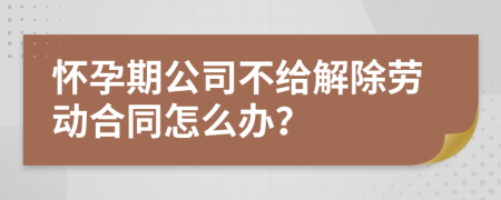 怀孕期公司不给解除劳动合同怎么办？