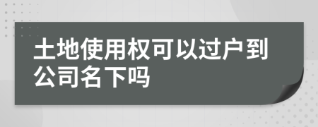 土地使用权可以过户到公司名下吗