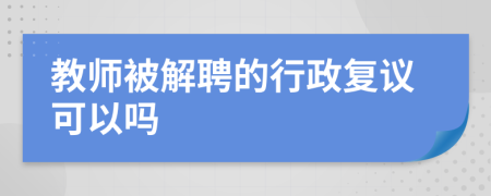 教师被解聘的行政复议可以吗