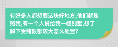 有好多人都想要这块好地方,他们就贿赂我,有一个人说给我一幢别墅,想了解下受贿数额较大怎么处置？