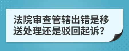 法院审查管辖出错是移送处理还是驳回起诉？