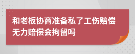 和老板协商准备私了工伤赔偿无力赔偿会拘留吗