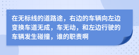 在无标线的道路途，右边的车辆向左边变换车道无成，车无动，和左边行驶的车辆发生碰撞，谁的职责啊