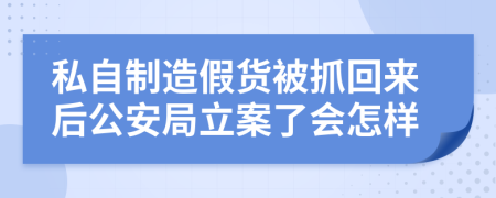 私自制造假货被抓回来后公安局立案了会怎样