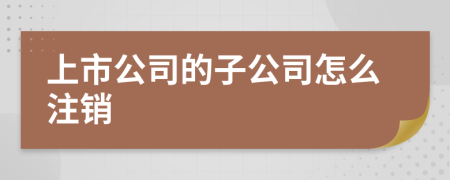 上市公司的子公司怎么注销