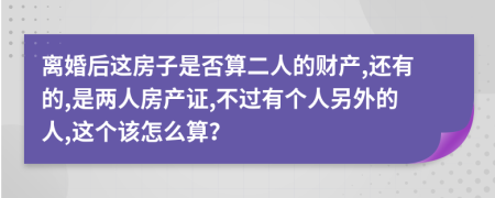 离婚后这房子是否算二人的财产,还有的,是两人房产证,不过有个人另外的人,这个该怎么算？