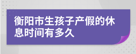 衡阳市生孩子产假的休息时间有多久