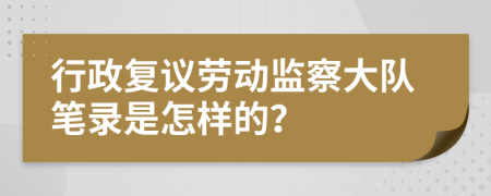 行政复议劳动监察大队笔录是怎样的？