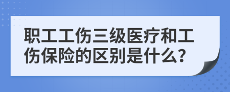 职工工伤三级医疗和工伤保险的区别是什么？