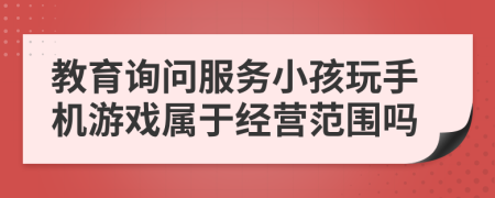 教育询问服务小孩玩手机游戏属于经营范围吗