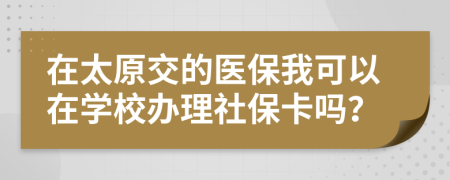 在太原交的医保我可以在学校办理社保卡吗？