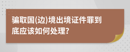 骗取国(边)境出境证件罪到底应该如何处理？