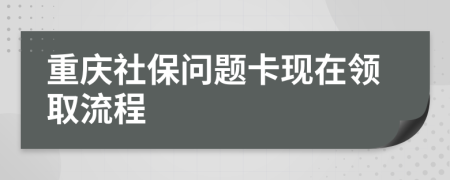 重庆社保问题卡现在领取流程