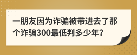 一朋友因为诈骗被带进去了那个诈骗300最低判多少年？