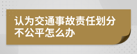 认为交通事故责任划分不公平怎么办