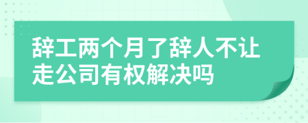 辞工两个月了辞人不让走公司有权解决吗
