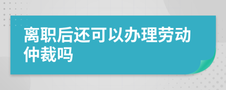 离职后还可以办理劳动仲裁吗