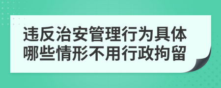 违反治安管理行为具体哪些情形不用行政拘留