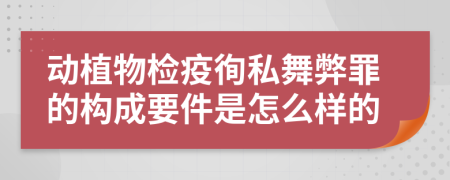 动植物检疫徇私舞弊罪的构成要件是怎么样的