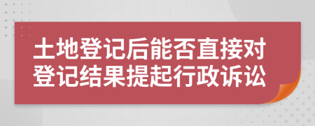 土地登记后能否直接对登记结果提起行政诉讼