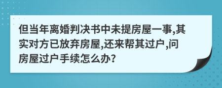 但当年离婚判决书中未提房屋一事,其实对方已放弃房屋,还来帮其过户,问房屋过户手续怎么办？