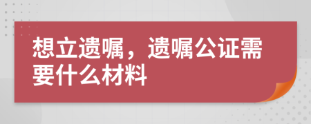 想立遗嘱，遗嘱公证需要什么材料