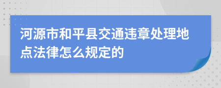 河源市和平县交通违章处理地点法律怎么规定的