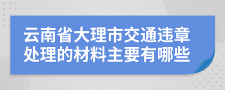 云南省大理市交通违章处理的材料主要有哪些