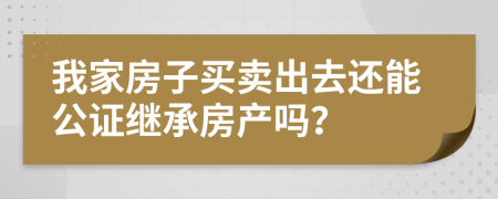 我家房子买卖出去还能公证继承房产吗？