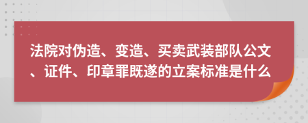 法院对伪造、变造、买卖武装部队公文、证件、印章罪既遂的立案标准是什么