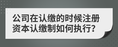 公司在认缴的时候注册资本认缴制如何执行？