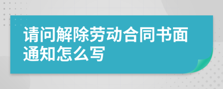 请问解除劳动合同书面通知怎么写