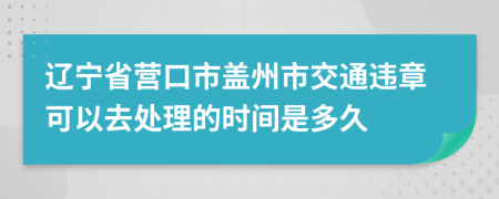 辽宁省营口市盖州市交通违章可以去处理的时间是多久