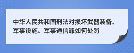 中华人民共和国刑法对损坏武器装备、军事设施、军事通信罪如何处罚