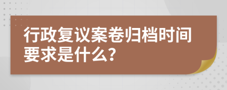 行政复议案卷归档时间要求是什么？