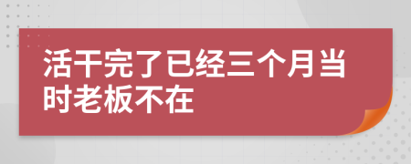 活干完了已经三个月当时老板不在