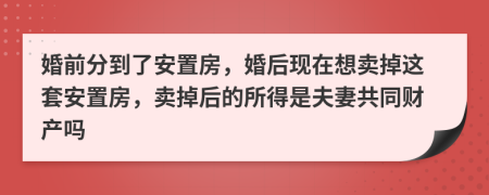 婚前分到了安置房，婚后现在想卖掉这套安置房，卖掉后的所得是夫妻共同财产吗