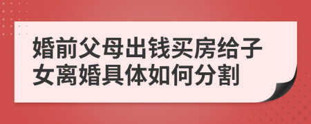 婚前父母出钱买房给子女离婚具体如何分割