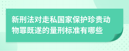 新刑法对走私国家保护珍贵动物罪既遂的量刑标准有哪些