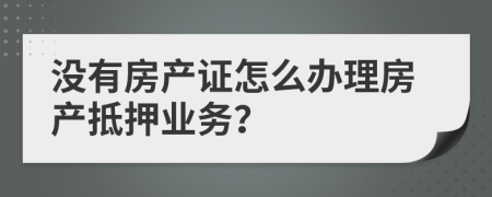 没有房产证怎么办理房产抵押业务？