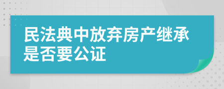 民法典中放弃房产继承是否要公证