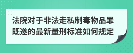 法院对于非法走私制毒物品罪既遂的最新量刑标准如何规定