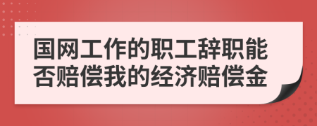 国网工作的职工辞职能否赔偿我的经济赔偿金