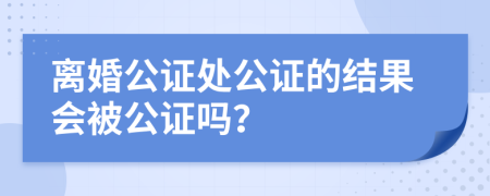 离婚公证处公证的结果会被公证吗？