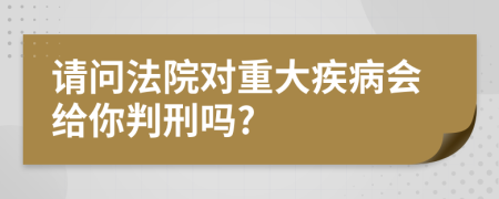 请问法院对重大疾病会给你判刑吗?