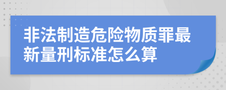 非法制造危险物质罪最新量刑标准怎么算