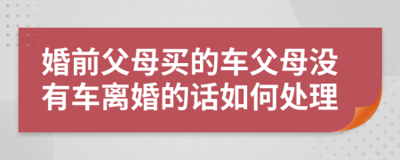 婚前父母买的车父母没有车离婚的话如何处理